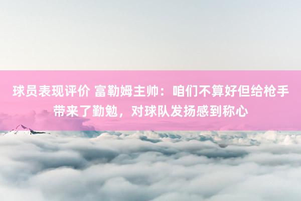 球员表现评价 富勒姆主帅：咱们不算好但给枪手带来了勤勉，对球队发扬感到称心