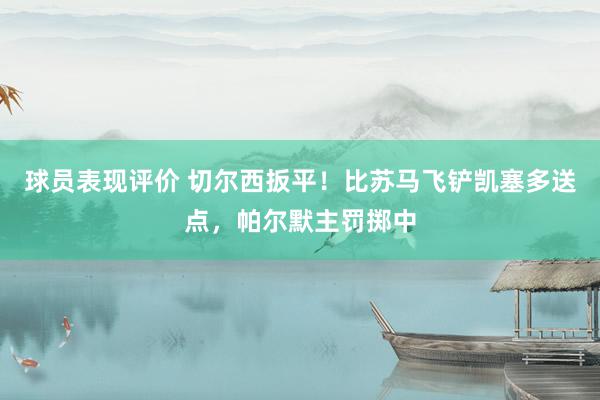 球员表现评价 切尔西扳平！比苏马飞铲凯塞多送点，帕尔默主罚掷中