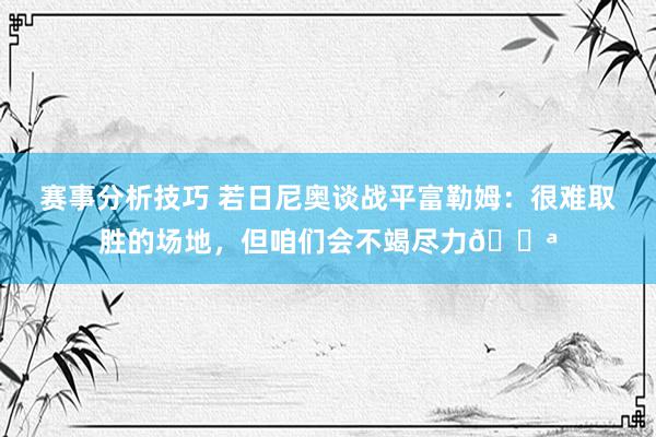 赛事分析技巧 若日尼奥谈战平富勒姆：很难取胜的场地，但咱们会不竭尽力💪