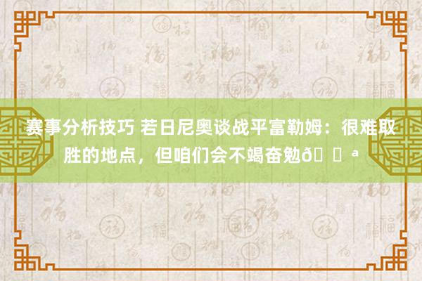 赛事分析技巧 若日尼奥谈战平富勒姆：很难取胜的地点，但咱们会不竭奋勉💪