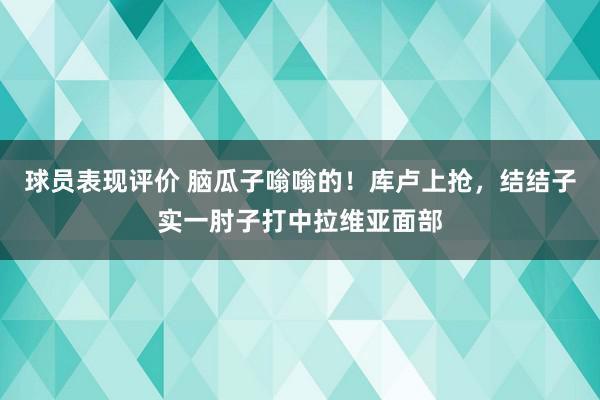 球员表现评价 脑瓜子嗡嗡的！库卢上抢，结结子实一肘子打中拉维亚面部