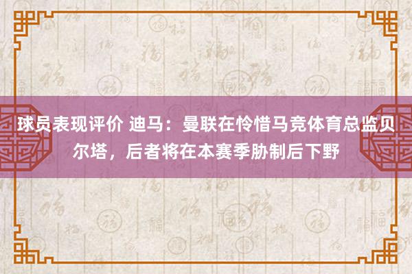 球员表现评价 迪马：曼联在怜惜马竞体育总监贝尔塔，后者将在本赛季胁制后下野