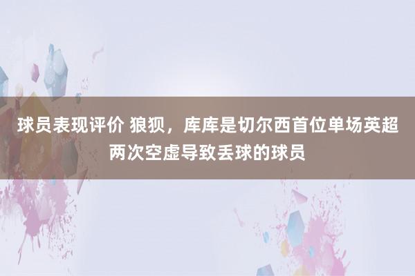 球员表现评价 狼狈，库库是切尔西首位单场英超两次空虚导致丢球的球员