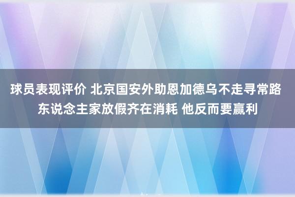 球员表现评价 北京国安外助恩加德乌不走寻常路 东说念主家放假齐在消耗 他反而要赢利