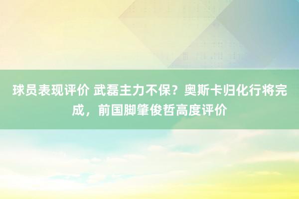 球员表现评价 武磊主力不保？奥斯卡归化行将完成，前国脚肇俊哲高度评价