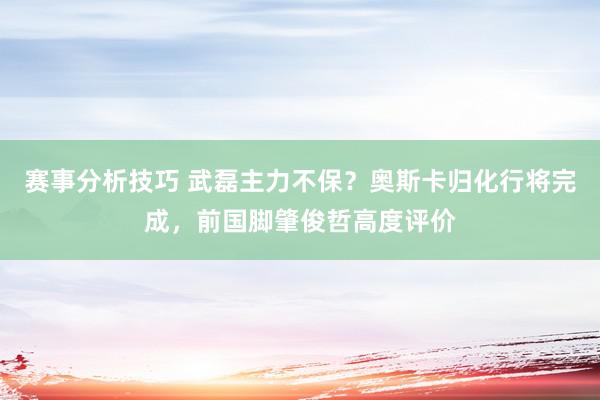 赛事分析技巧 武磊主力不保？奥斯卡归化行将完成，前国脚肇俊哲高度评价