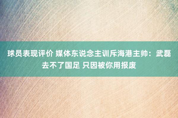 球员表现评价 媒体东说念主训斥海港主帅：武磊去不了国足 只因被你用报废