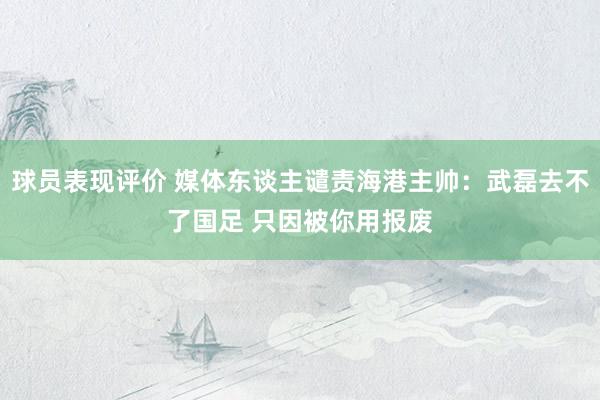 球员表现评价 媒体东谈主谴责海港主帅：武磊去不了国足 只因被你用报废