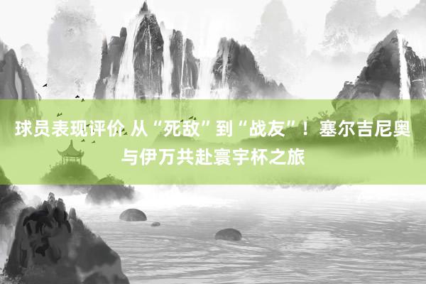 球员表现评价 从“死敌”到“战友”！塞尔吉尼奥与伊万共赴寰宇杯之旅