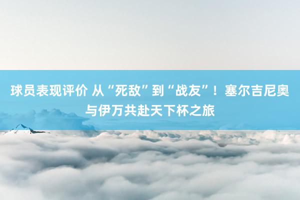 球员表现评价 从“死敌”到“战友”！塞尔吉尼奥与伊万共赴天下杯之旅