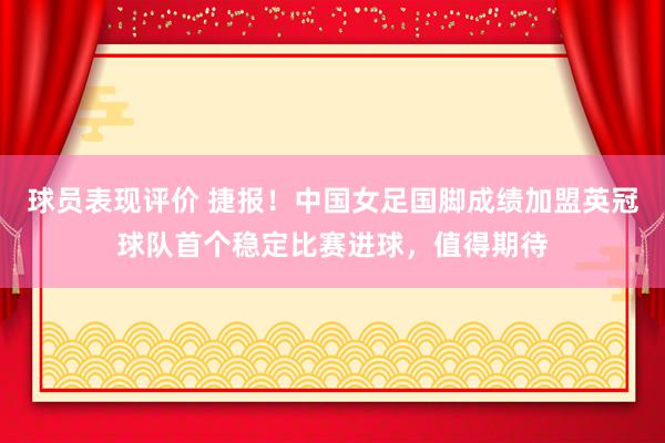 球员表现评价 捷报！中国女足国脚成绩加盟英冠球队首个稳定比赛进球，值得期待