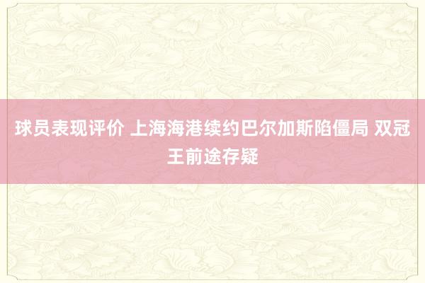 球员表现评价 上海海港续约巴尔加斯陷僵局 双冠王前途存疑