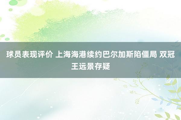 球员表现评价 上海海港续约巴尔加斯陷僵局 双冠王远景存疑